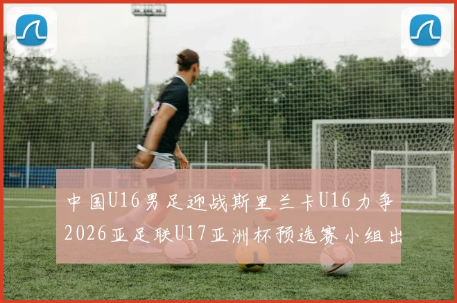 中国U16男足迎战斯里兰卡U16力争2026亚足联U17亚洲杯预选赛小组出线