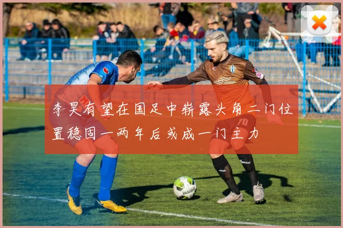 李昊有望在国足中崭露头角二门位置稳固一两年后或成一门主力