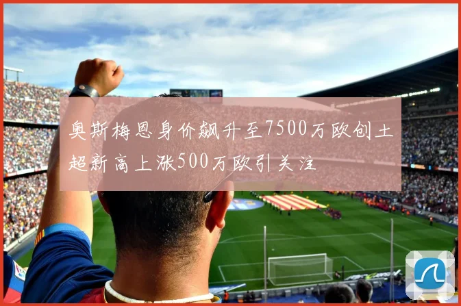 奥斯梅恩身价飙升至7500万欧创土超新高上涨500万欧引关注