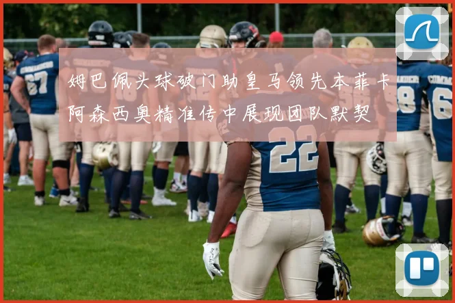 姆巴佩头球破门助皇马领先本菲卡阿森西奥精准传中展现团队默契