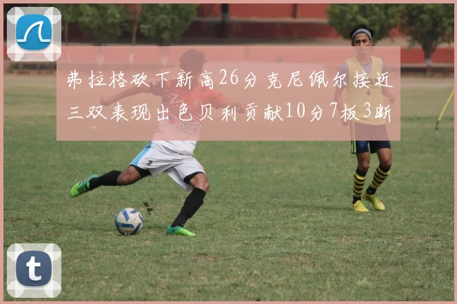 弗拉格砍下新高26分克尼佩尔接近三双表现出色贝利贡献10分7板3断