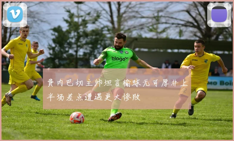 费内巴切主帅坦言输球无可厚非上半场差点遭遇更大惨败
