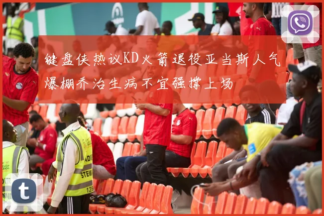 键盘侠热议KD火箭退役亚当斯人气爆棚乔治生病不宜强撑上场