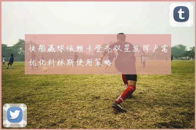 快船赢球依赖卡登齐双星发挥卢需优化科林斯使用策略