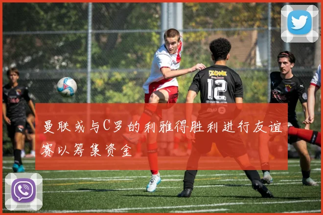 曼联或与C罗的利雅得胜利进行友谊赛以筹集资金