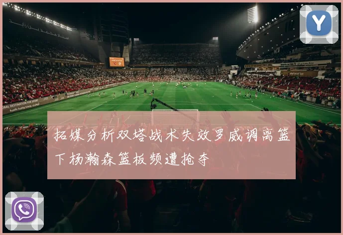 拓媒分析双塔战术失效罗威调离篮下杨瀚森篮板频遭抢夺