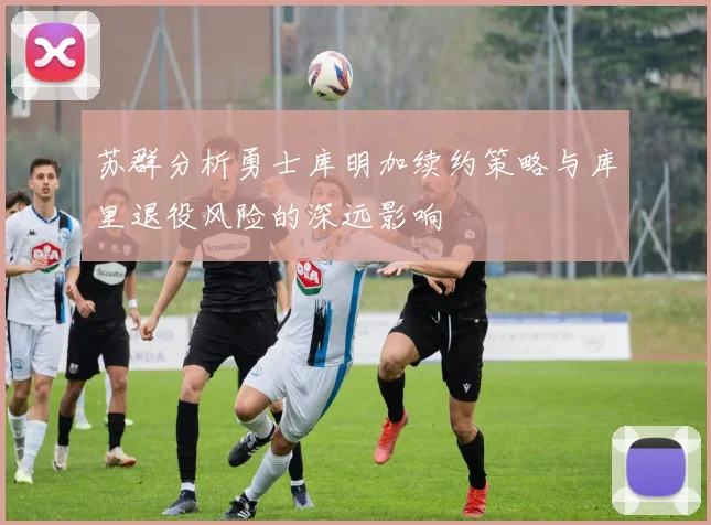 苏群分析勇士库明加续约策略与库里退役风险的深远影响