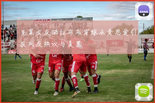 克莱女友晒拉布布穿球衣秀恩爱引发网友热议与羡慕