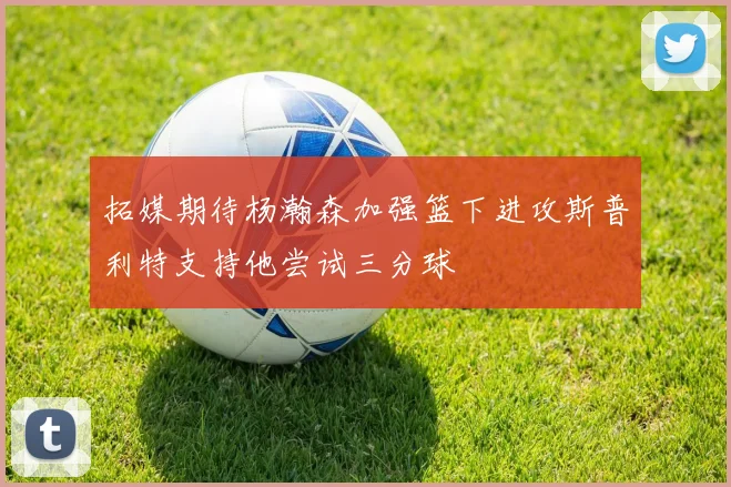 拓媒期待杨瀚森加强篮下进攻斯普利特支持他尝试三分球