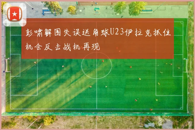 彭啸解围失误送角球U23伊拉克抓住机会反击战机再现