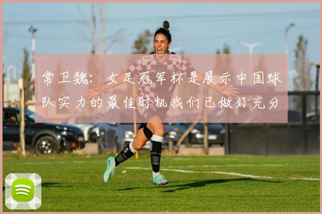 常卫魏：女足冠军杯是展示中国球队实力的最佳时机我们已做好充分准备