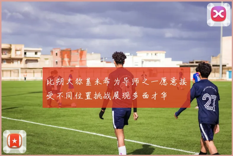 比朔夫称基米希为导师之一愿意接受不同位置挑战展现多面才华