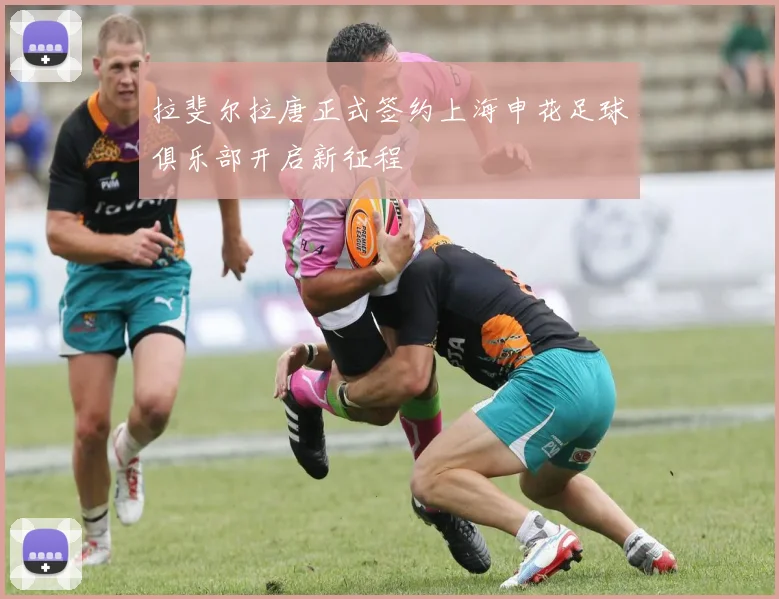 拉斐尔拉唐正式签约上海申花足球俱乐部开启新征程