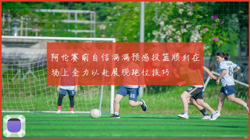 阿伦赛前自信满满预感投篮顺利在场上全力以赴展现跑位技巧