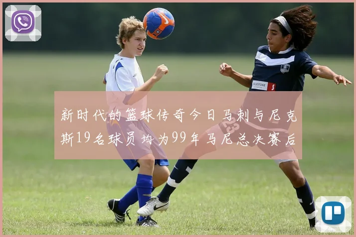 新时代的篮球传奇今日马刺与尼克斯19名球员均为99年马尼总决赛后出生