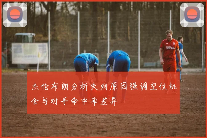 杰伦布朗分析失利原因强调空位机会与对手命中率差异