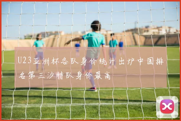 U23亚洲杯各队身价统计出炉中国排名第三沙特队身价最高