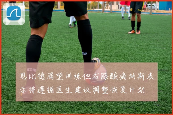 恩比德渴望训练但右膝酸痛纳斯表示将遵循医生建议调整恢复计划