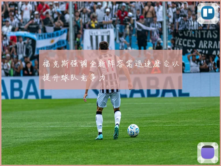 福克斯强调全新阵容需迅速磨合以提升球队竞争力