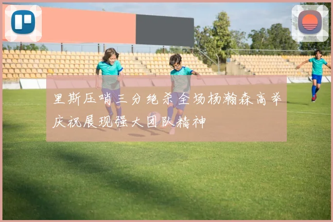 里斯压哨三分绝杀全场杨瀚森高举庆祝展现强大团队精神