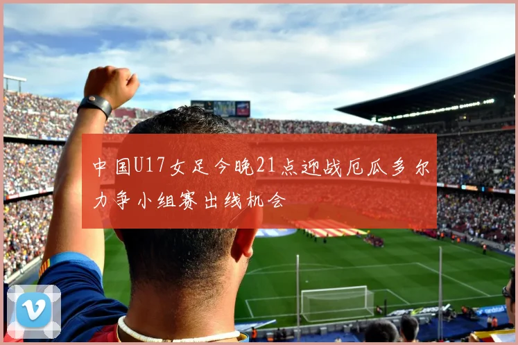 中国U17女足今晚21点迎战厄瓜多尔力争小组赛出线机会