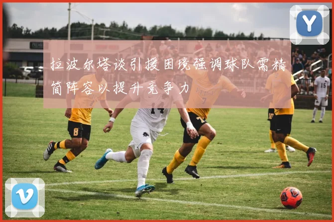 拉波尔塔谈引援困境强调球队需精简阵容以提升竞争力