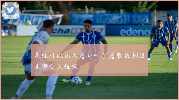美媒对比热火詹与41岁詹数据相近表现令人惊叹