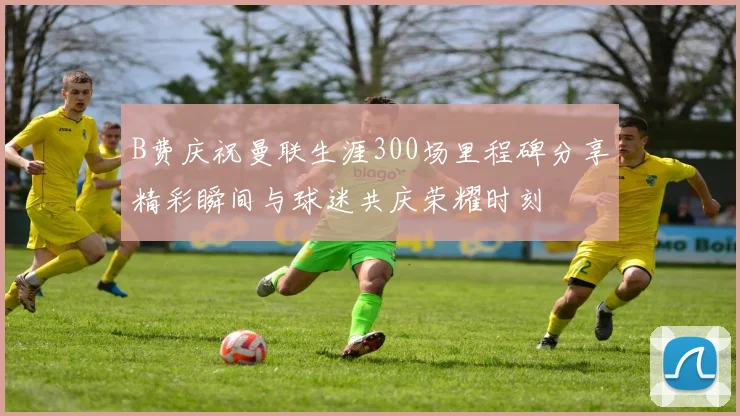 B费庆祝曼联生涯300场里程碑分享精彩瞬间与球迷共庆荣耀时刻