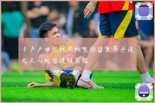 卡卢卢回忆托尼帕克劝留里昂并谈尤文心结与追随历程