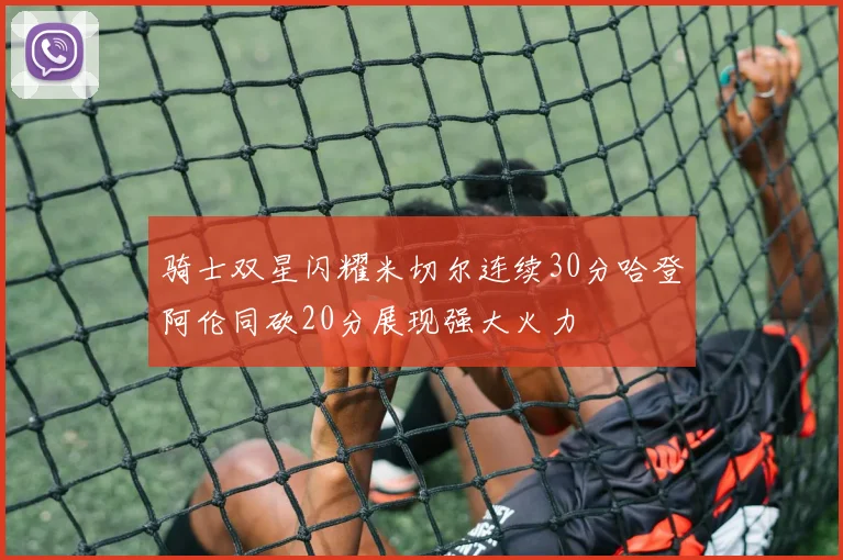 骑士双星闪耀米切尔连续30分哈登阿伦同砍20分展现强大火力