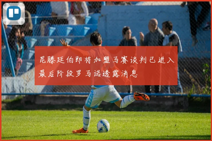 昆滕廷伯即将加盟马赛谈判已进入最后阶段罗马诺透露消息