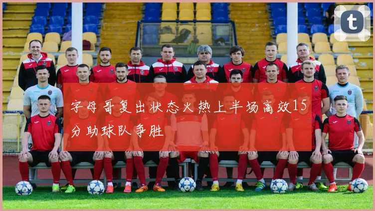字母哥复出状态火热上半场高效15分助球队争胜