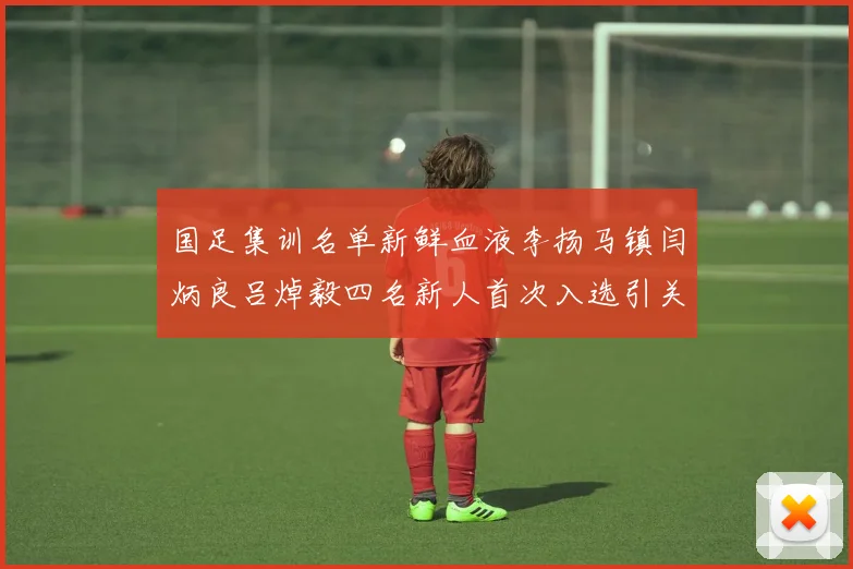国足集训名单新鲜血液李扬马镇闫炳良吕焯毅四名新人首次入选引关注