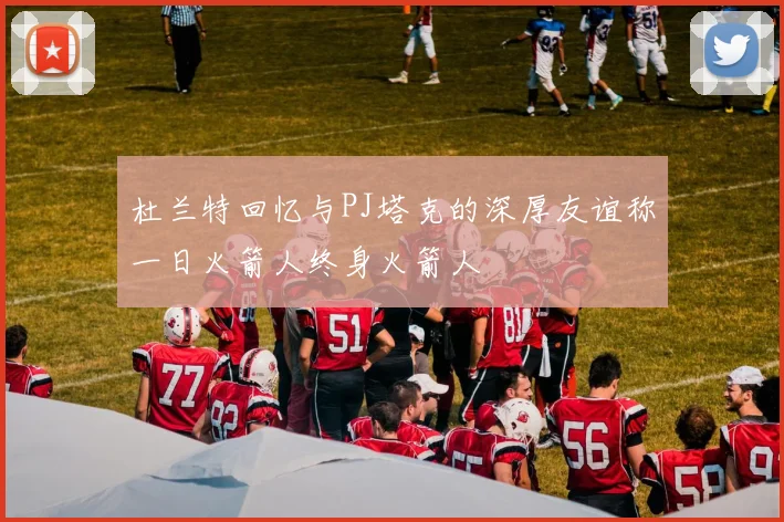 杜兰特回忆与PJ塔克的深厚友谊称一日火箭人终身火箭人