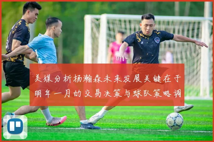 美媒分析杨瀚森未来发展关键在于明年一月的交易决策与球队策略调整