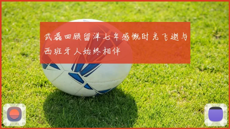 武磊回顾留洋七年感慨时光飞逝与西班牙人始终相伴