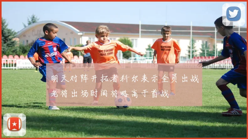 明天对阵开拓者科尔表示全员出战老将出场时间将略高于首战