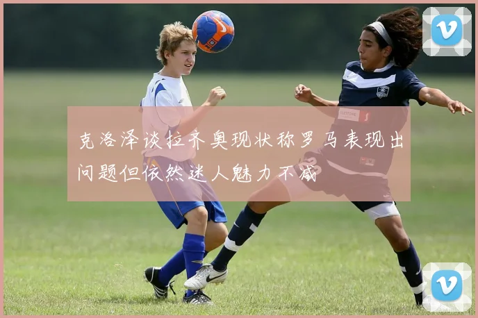 克洛泽谈拉齐奥现状称罗马表现出问题但依然迷人魅力不减